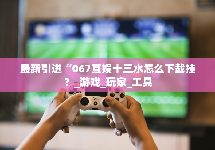最新引进“067互娱十三水怎么下载挂？_游戏_玩家_工具
