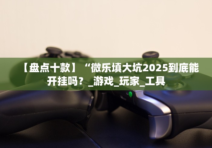 【盘点十款】“微乐填大坑2025到底能开挂吗？_游戏_玩家_工具