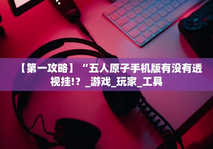 【第一攻略】“五人原子手机版有没有透视挂!？_游戏_玩家_工具
